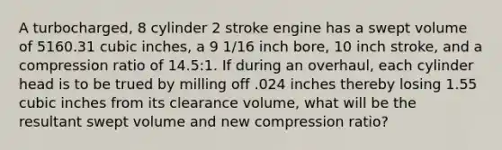 A turbocharged, 8 cylinder 2 stroke engine has a swept volume of 5160.31 cubic inches, a 9 1/16 inch bore, 10 inch stroke, and a compression ratio of 14.5:1. If during an overhaul, each cylinder head is to be trued by milling off .024 inches thereby losing 1.55 cubic inches from its clearance volume, what will be the resultant swept volume and new compression ratio?