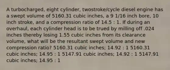 A turbocharged, eight cylinder, twostroke/cycle diesel engine has a swept volume of 5160.31 cubic inches, a 9 1/16 inch bore, 10 inch stroke, and a compression ratio of 14.5 : 1. If during an overhaul, each cylinder head is to be trued by milling off .024 inches thereby losing 1.55 cubic inches from its clearance volume, what will be the resultant swept volume and new compression ratio? 5160.31 cubic inches; 14.92 : 1 5160.31 cubic inches; 14.95 : 1 5147.91 cubic inches; 14.92 : 1 5147.91 cubic inches; 14.95 : 1