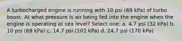 A turbocharged engine is running with 10 psi (69 kPa) of turbo boost. At what pressure is air being fed into the engine when the engine is operating at sea level? Select one: a. 4.7 psi (32 kPa) b. 10 psi (69 kPa) c. 14.7 psi (101 kPa) d. 24.7 psi (170 kPa)