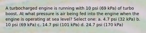 A turbocharged engine is running with 10 psi (69 kPa) of turbo boost. At what pressure is air being fed into the engine when the engine is operating at sea level? Select one: a. 4.7 psi (32 kPa) b. 10 psi (69 kPa) c. 14.7 psi (101 kPa) d. 24.7 psi (170 kPa)