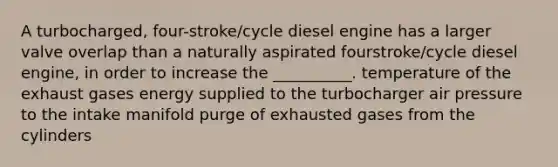 A turbocharged, four-stroke/cycle diesel engine has a larger valve overlap than a naturally aspirated fourstroke/cycle diesel engine, in order to increase the __________. temperature of the exhaust gases energy supplied to the turbocharger air pressure to the intake manifold purge of exhausted gases from the cylinders