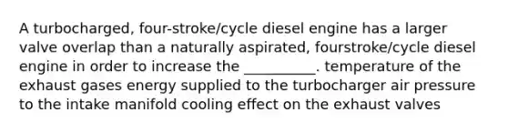 A turbocharged, four-stroke/cycle diesel engine has a larger valve overlap than a naturally aspirated, fourstroke/cycle diesel engine in order to increase the __________. temperature of the exhaust gases energy supplied to the turbocharger air pressure to the intake manifold cooling effect on the exhaust valves