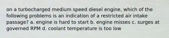 on a turbocharged medium speed diesel engine, which of the following problems is an indication of a restricted air intake passage? a. engine is hard to start b. engine misses c. surges at governed RPM d. coolant temperature is too low