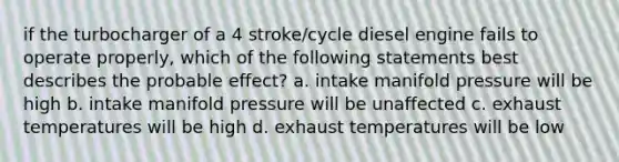 if the turbocharger of a 4 stroke/cycle diesel engine fails to operate properly, which of the following statements best describes the probable effect? a. intake manifold pressure will be high b. intake manifold pressure will be unaffected c. exhaust temperatures will be high d. exhaust temperatures will be low