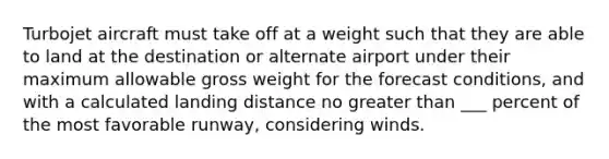 Turbojet aircraft must take off at a weight such that they are able to land at the destination or alternate airport under their maximum allowable gross weight for the forecast conditions, and with a calculated landing distance no greater than ___ percent of the most favorable runway, considering winds.