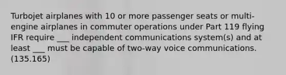 Turbojet airplanes with 10 or more passenger seats or multi-engine airplanes in commuter operations under Part 119 flying IFR require ___ independent communications system(s) and at least ___ must be capable of two-way voice communications. (135.165)