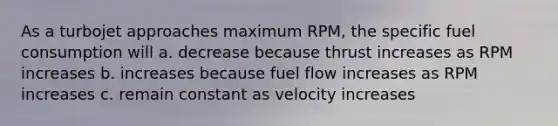 As a turbojet approaches maximum RPM, the specific fuel consumption will a. decrease because thrust increases as RPM increases b. increases because fuel flow increases as RPM increases c. remain constant as velocity increases