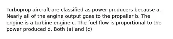 Turboprop aircraft are classified as power producers because a. Nearly all of the engine output goes to the propeller b. The engine is a turbine engine c. The fuel flow is proportional to the power produced d. Both (a) and (c)