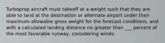 Turboprop aircraft must takeoff at a weight such that they are able to land at the destination or alternate airport under their maximum allowable gross weight for the forecast conditions, and with a calculated landing distance no greater than ___ percent of the most favorable runway, considering winds.