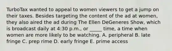 TurboTax wanted to appeal to women viewers to get a jump on their taxes. Besides targeting the content of the ad at women, they also aired the ad during The Ellen DeGeneres Show, which is broadcast daily at 4:30 p.m., or _____ time, a time when women are more likely to be watching. A. peripheral B. late fringe C. prep rime D. early fringe E. prime access
