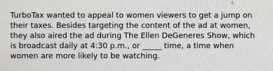 TurboTax wanted to appeal to women viewers to get a jump on their taxes. Besides targeting the content of the ad at women, they also aired the ad during The Ellen DeGeneres Show, which is broadcast daily at 4:30 p.m., or _____ time, a time when women are more likely to be watching.