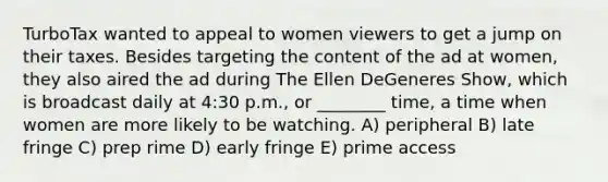 TurboTax wanted to appeal to women viewers to get a jump on their taxes. Besides targeting the content of the ad at women, they also aired the ad during The Ellen DeGeneres Show, which is broadcast daily at 4:30 p.m., or ________ time, a time when women are more likely to be watching. A) peripheral B) late fringe C) prep rime D) early fringe E) prime access