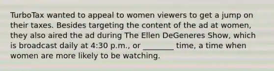 TurboTax wanted to appeal to women viewers to get a jump on their taxes. Besides targeting the content of the ad at women, they also aired the ad during The Ellen DeGeneres Show, which is broadcast daily at 4:30 p.m., or ________ time, a time when women are more likely to be watching.