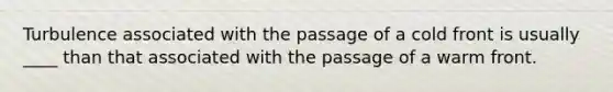 Turbulence associated with the passage of a cold front is usually ____ than that associated with the passage of a warm front.