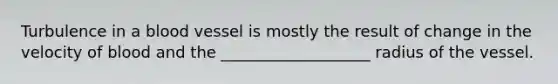 Turbulence in a blood vessel is mostly the result of change in the velocity of blood and the ___________________ radius of the vessel.