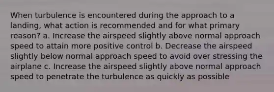 When turbulence is encountered during the approach to a landing, what action is recommended and for what primary reason? a. Increase the airspeed slightly above normal approach speed to attain more positive control b. Decrease the airspeed slightly below normal approach speed to avoid over stressing the airplane c. Increase the airspeed slightly above normal approach speed to penetrate the turbulence as quickly as possible