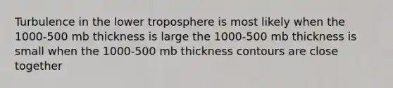 Turbulence in the lower troposphere is most likely when the 1000-500 mb thickness is large the 1000-500 mb thickness is small when the 1000-500 mb thickness contours are close together