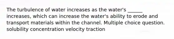 The turbulence of water increases as the water's ______ increases, which can increase the water's ability to erode and transport materials within the channel. Multiple choice question. solubility concentration velocity traction