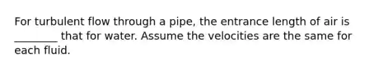 For turbulent flow through a pipe, the entrance length of air is ________ that for water. Assume the velocities are the same for each fluid.