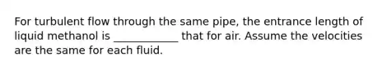 For turbulent flow through the same pipe, the entrance length of liquid methanol is ____________ that for air. Assume the velocities are the same for each fluid.