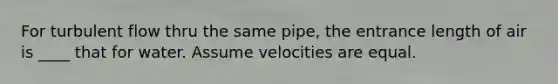 For turbulent flow thru the same pipe, the entrance length of air is ____ that for water. Assume velocities are equal.