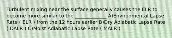 Turbulent mixing near the surface generally causes the ELR to become more similar to the _____________ A)Environmental Lapse Rate ( ELR ) from the 12 hours earlier B)Dry Adiabatic Lapse Rate ( DALR ) C)Moist Adiabatic Lapse Rate ( MALR )