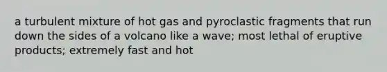 a turbulent mixture of hot gas and pyroclastic fragments that run down the sides of a volcano like a wave; most lethal of eruptive products; extremely fast and hot