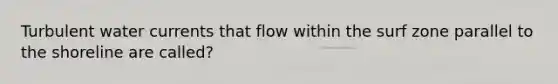 Turbulent water currents that flow within the surf zone parallel to the shoreline are called?