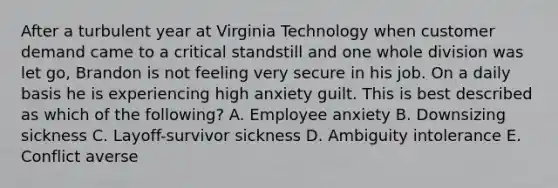 After a turbulent year at Virginia Technology when customer demand came to a critical standstill and one whole division was let​ go, Brandon is not feeling very secure in his job. On a daily basis he is experiencing high anxiety guilt. This is best described as which of the​ following? A. Employee anxiety B. Downsizing sickness C. ​Layoff-survivor sickness D. Ambiguity intolerance E. Conflict averse