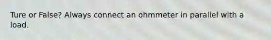 Ture or False? Always connect an ohmmeter in parallel with a load.