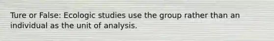 Ture or False: Ecologic studies use the group rather than an individual as the unit of analysis.