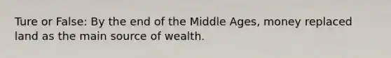 Ture or False: By the end of the Middle Ages, money replaced land as the main source of wealth.