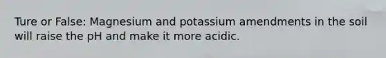 Ture or False: Magnesium and potassium amendments in the soil will raise the pH and make it more acidic.