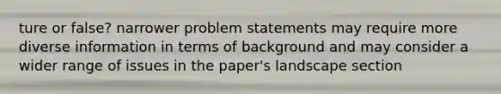 ture or false? narrower problem statements may require more diverse information in terms of background and may consider a wider range of issues in the paper's landscape section