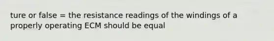 ture or false = the resistance readings of the windings of a properly operating ECM should be equal