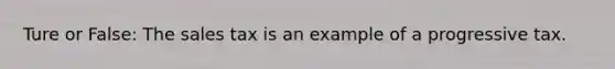 Ture or False: The sales tax is an example of a progressive tax.