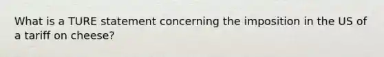 What is a TURE statement concerning the imposition in the US of a tariff on cheese?