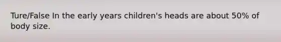 Ture/False In the early years children's heads are about 50% of body size.