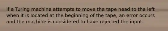 If a Turing machine attempts to move the tape head to the left when it is located at the beginning of the tape, an error occurs and the machine is considered to have rejected the input.