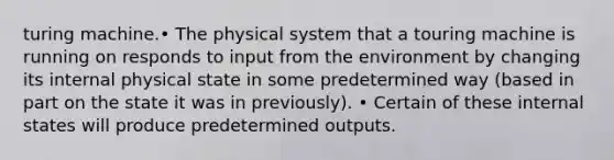 turing machine.• The physical system that a touring machine is running on responds to input from the environment by changing its internal physical state in some predetermined way (based in part on the state it was in previously). • Certain of these internal states will produce predetermined outputs.