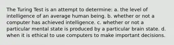 The Turing Test is an attempt to determine: a. the level of intelligence of an average human being. b. whether or not a computer has achieved intelligence. c. whether or not a particular mental state is produced by a particular brain state. d. when it is ethical to use computers to make important decisions.