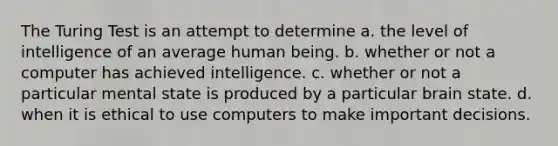 The Turing Test is an attempt to determine a. the level of intelligence of an average human being. b. whether or not a computer has achieved intelligence. c. whether or not a particular mental state is produced by a particular brain state. d. when it is ethical to use computers to make important decisions.