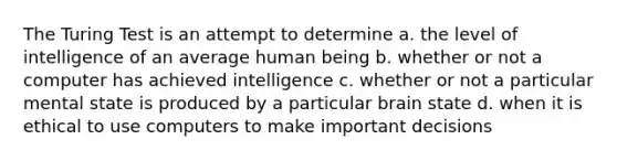 The Turing Test is an attempt to determine a. the level of intelligence of an average human being b. whether or not a computer has achieved intelligence c. whether or not a particular mental state is produced by a particular brain state d. when it is ethical to use computers to make important decisions