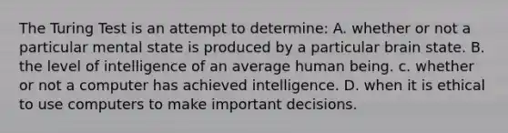 The Turing Test is an attempt to determine: A. whether or not a particular mental state is produced by a particular brain state. B. the level of intelligence of an average human being. c. whether or not a computer has achieved intelligence. D. when it is ethical to use computers to make important decisions.