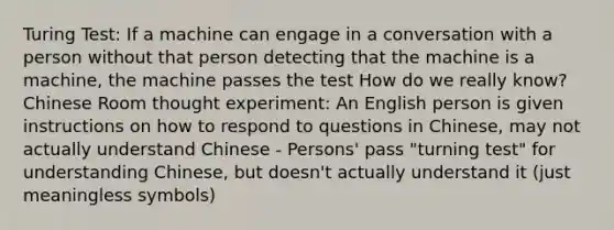 Turing Test: If a machine can engage in a conversation with a person without that person detecting that the machine is a machine, the machine passes the test How do we really know? Chinese Room thought experiment: An English person is given instructions on how to respond to questions in Chinese, may not actually understand Chinese - Persons' pass "turning test" for understanding Chinese, but doesn't actually understand it (just meaningless symbols)