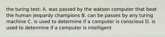 the turing test: A. was passed by the watson computer that beat the human jeopardy champions B. can be passes by any turing machine C. is used to determine if a computer is conscious D. is used to determine if a computer is intelligent