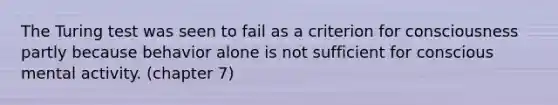 The Turing test was seen to fail as a criterion for consciousness partly because behavior alone is not sufficient for conscious mental activity. (chapter 7)