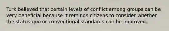 Turk believed that certain levels of conflict among groups can be very beneficial because it reminds citizens to consider whether the status quo or conventional standards can be improved.