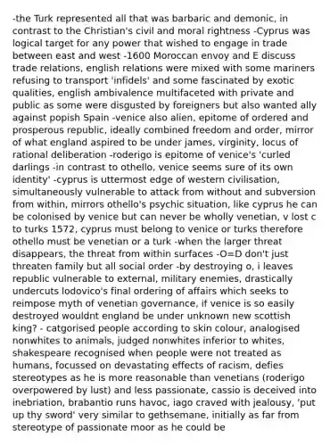 -the Turk represented all that was barbaric and demonic, in contrast to the Christian's civil and moral rightness -Cyprus was logical target for any power that wished to engage in trade between east and west -1600 Moroccan envoy and E discuss trade relations, english relations were mixed with some mariners refusing to transport 'infidels' and some fascinated by exotic qualities, english ambivalence multifaceted with private and public as some were disgusted by foreigners but also wanted ally against popish Spain -venice also alien, epitome of ordered and prosperous republic, ideally combined freedom and order, mirror of what england aspired to be under james, virginity, locus of rational deliberation -roderigo is epitome of venice's 'curled darlings -in contrast to othello, venice seems sure of its own identity' -cyprus is uttermost edge of western civilisation, simultaneously vulnerable to attack from without and subversion from within, mirrors othello's psychic situation, like cyprus he can be colonised by venice but can never be wholly venetian, v lost c to turks 1572, cyprus must belong to venice or turks therefore othello must be venetian or a turk -when the larger threat disappears, the threat from within surfaces -O=D don't just threaten family but all social order -by destroying o, i leaves republic vulnerable to external, military enemies, drastically undercuts lodovico's final ordering of affairs which seeks to reimpose myth of venetian governance, if venice is so easily destroyed wouldnt england be under unknown new scottish king? - catgorised people according to skin colour, analogised nonwhites to animals, judged nonwhites inferior to whites, shakespeare recognised when people were not treated as humans, focussed on devastating effects of racism, defies stereotypes as he is more reasonable than venetians (roderigo overpowered by lust) and less passionate, cassio is deceived into inebriation, brabantio runs havoc, iago craved with jealousy, 'put up thy sword' very similar to gethsemane, initially as far from stereotype of passionate moor as he could be