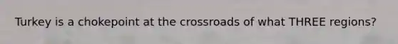 Turkey is a chokepoint at the crossroads of what THREE regions?